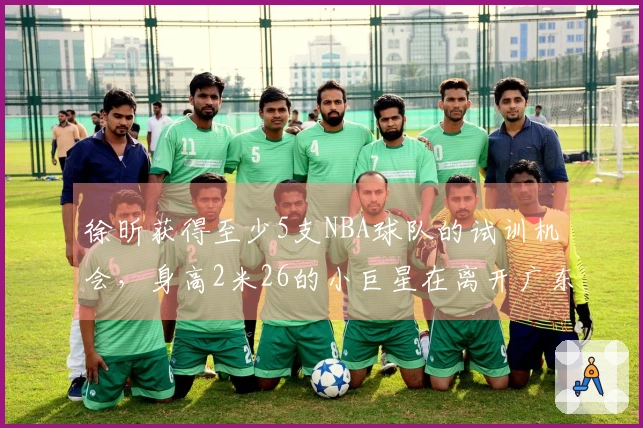 徐昕获得至少5支NBA球队的试训机会，身高2米26的小巨星在离开广东后迎来新阶段