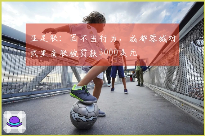亚足联：因不当行为，成都蓉城对武里南联被罚款3000美元