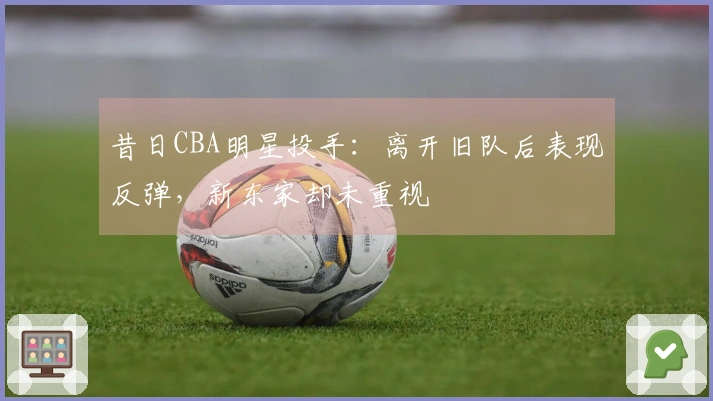 昔日CBA明星投手：离开旧队后表现反弹，新东家却未重视