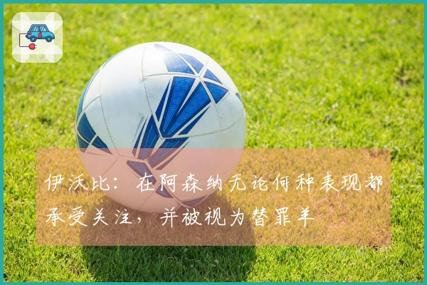 伊沃比：在阿森纳无论何种表现都承受关注，并被视为替罪羊