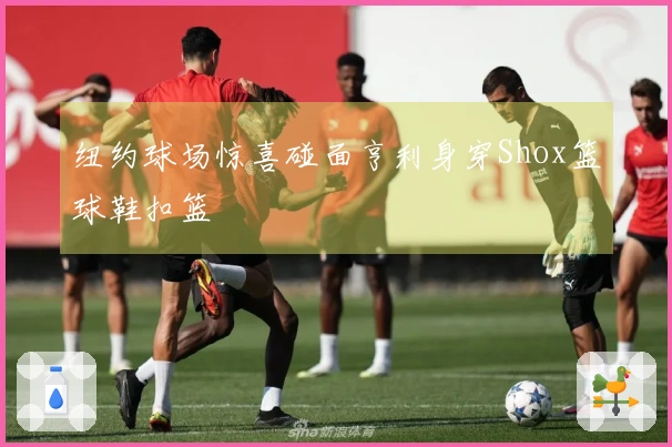 纽约球场惊喜碰面亨利身穿Shox篮球鞋扣篮