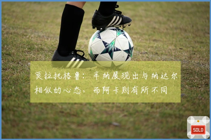 莫拉托格鲁：辛纳展现出与纳达尔相似的心态，而阿卡则有所不同