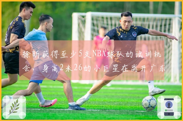 徐昕获得至少5支NBA球队的试训机会，身高2米26的小巨星在离开广东后迎来新阶段