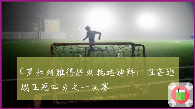 C罗和利雅得胜利抵达迪拜，准备迎战亚冠四分之一决赛