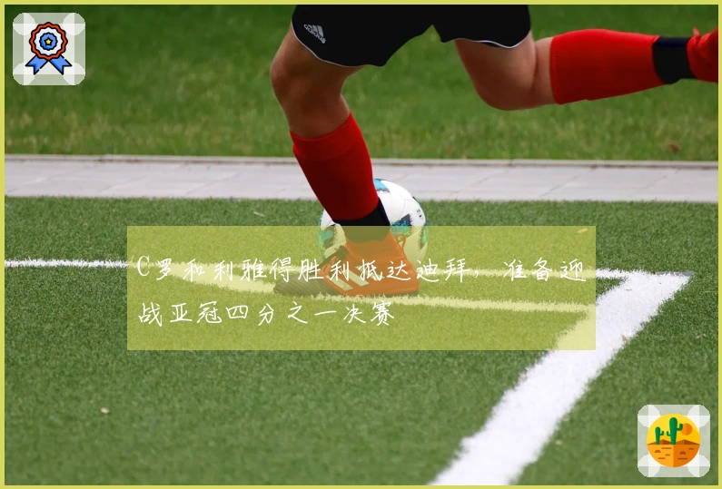 C罗和利雅得胜利抵达迪拜，准备迎战亚冠四分之一决赛