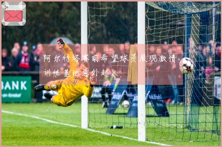 阿尔特塔赛前希望球员展现激情，训练基地意外起火