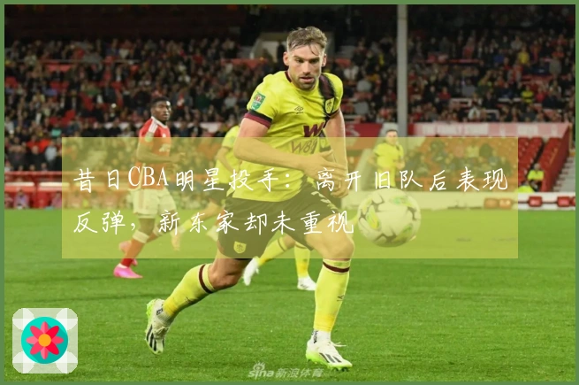 昔日CBA明星投手：离开旧队后表现反弹，新东家却未重视